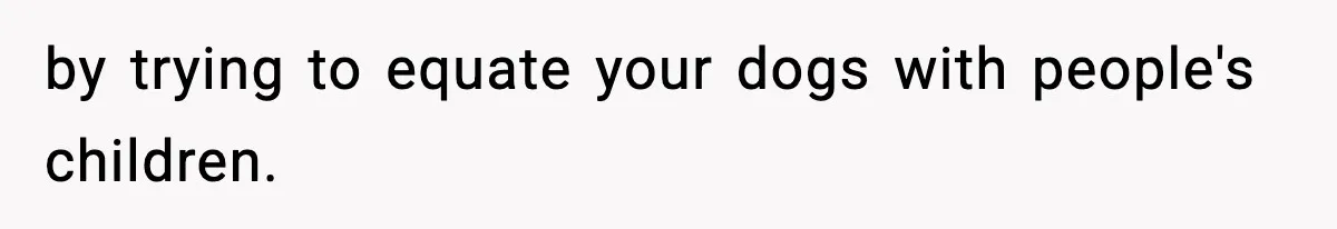 by trying to equate your dogs with people's children.