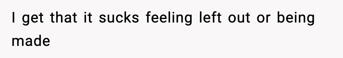 I get that it sucks feeling left out or being made