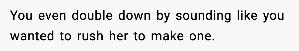 You even double down by sounding like you wanted to rush her to make one.