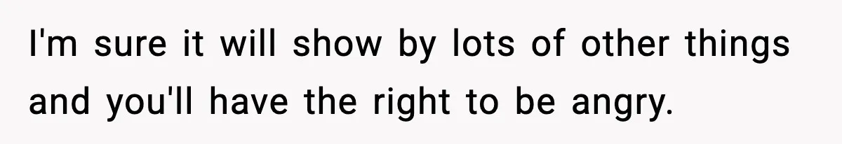 I'm sure it will show by lots of other things and you'll have the right to be angry.
