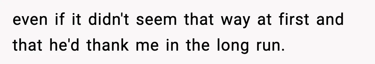 even if it didn't seem that way at first and that he'd thank me in the long run.