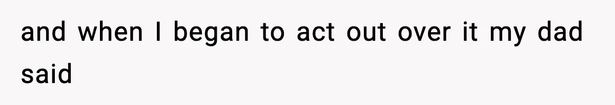 and when I began to act out over it my dad said
