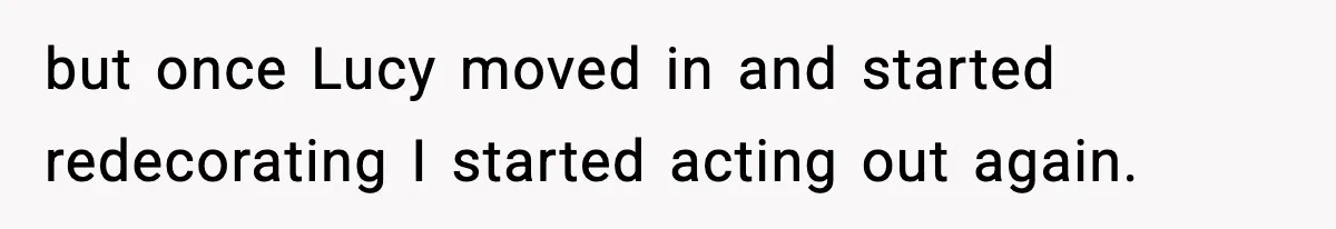 but once Lucy moved in and started redecorating I started acting out again.