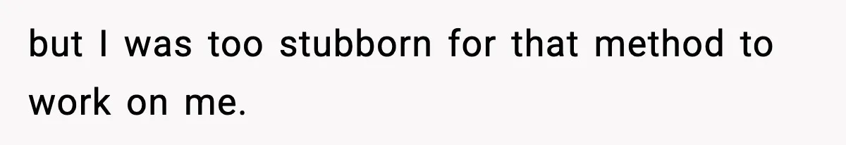 but I was too stubborn for that method to work on me.