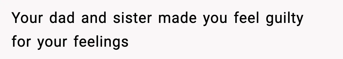 Your dad and sister made you feel guilty for your feelings