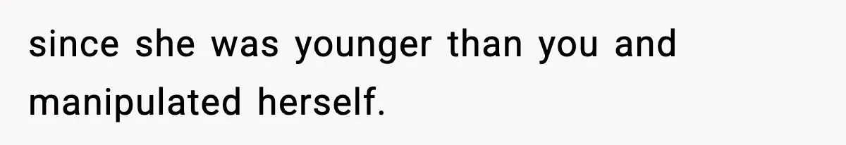 since she was younger than you and manipulated herself.