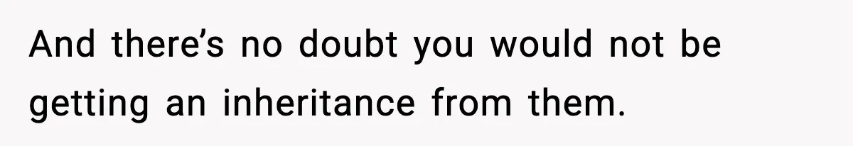 And there’s no doubt you would not be getting an inheritance from them.