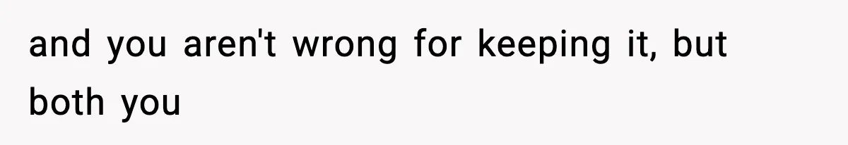 and you aren't wrong for keeping it, but both you