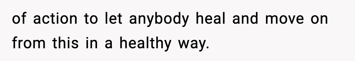 of action to let anybody heal and move on from this in a healthy way.