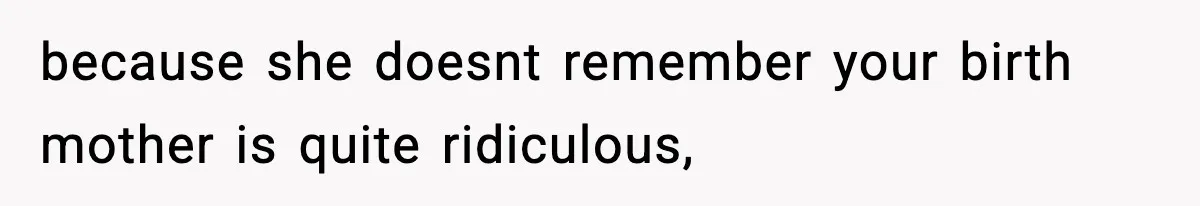 because she doesnt remember your birth mother is quite ridiculous,