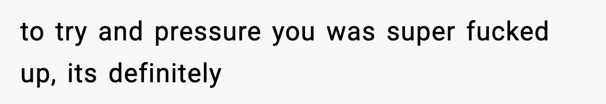 to try and pressure you was super fucked up, its definitely