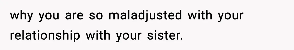 why you are so maladjusted with your relationship with your sister.