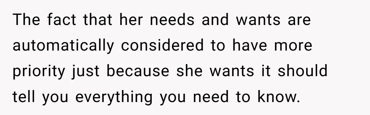 The fact that her needs and wants are automatically considered to have more priority just because she wants it should tell you everything you need to know.