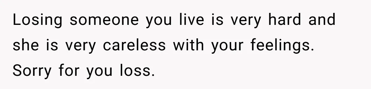Losing someone you live is very hard and she is very careless with your feelings. Sorry for you loss.