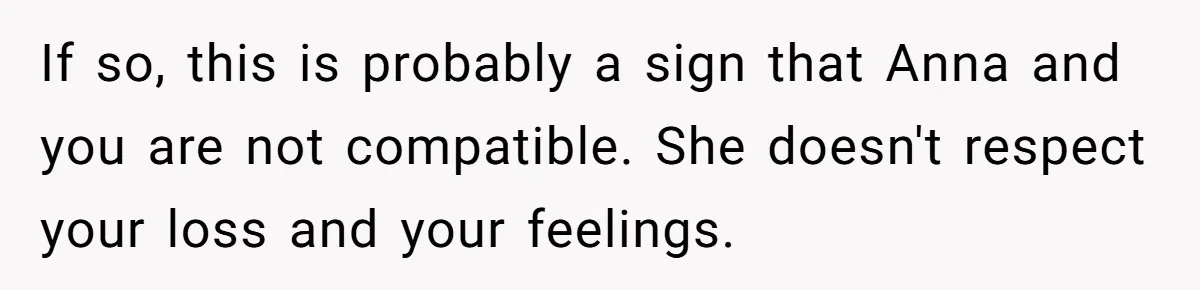 If so, this is probably a sign that Anna and you are not compatible. She doesn't respect your loss and your feelings.