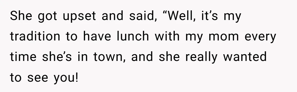 She got upset and said, “Well, it’s my tradition to have lunch with my mom every time she’s in town, and she really wanted to see you!