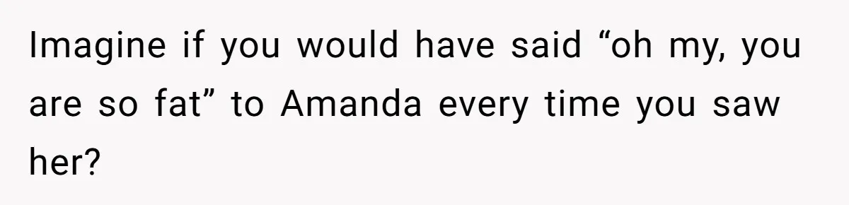 Imagine if you would have said “oh my, you are so fat” to Amanda every time you saw her?
