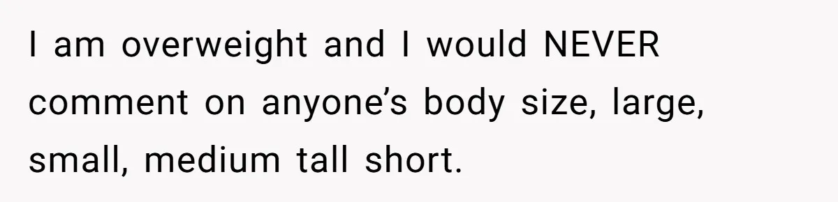 I am overweight and I would NEVER comment on anyone’s body size, large, small, medium tall short.