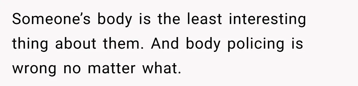 Someone’s body is the least interesting thing about them. And body policing is wrong no matter what.