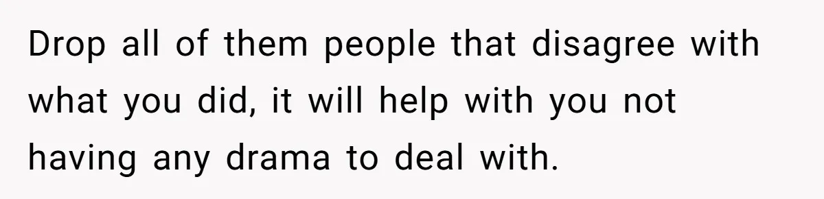 Drop all of them people that disagree with what you did, it will help with you not having any drama to deal with.