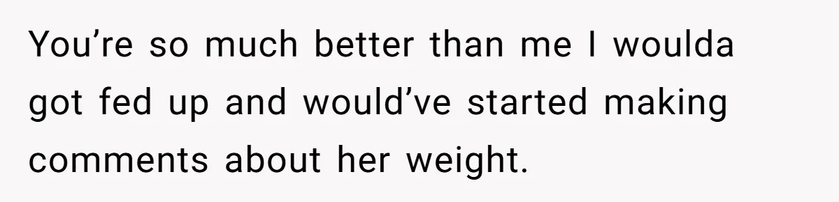 You’re so much better than me I woulda got fed up and would’ve started making comments about her weight.