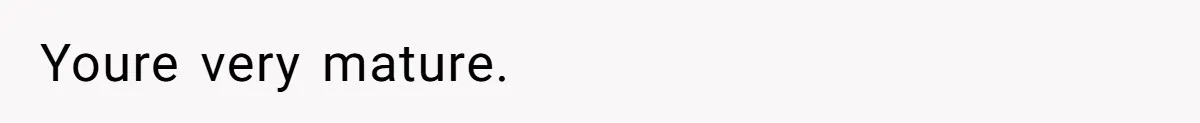 Youre very mature.