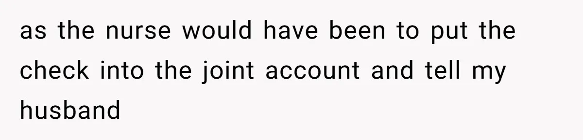 as the nurse would have been to put the check into the joint account and tell my husband