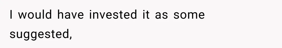 I would have invested it as some suggested,