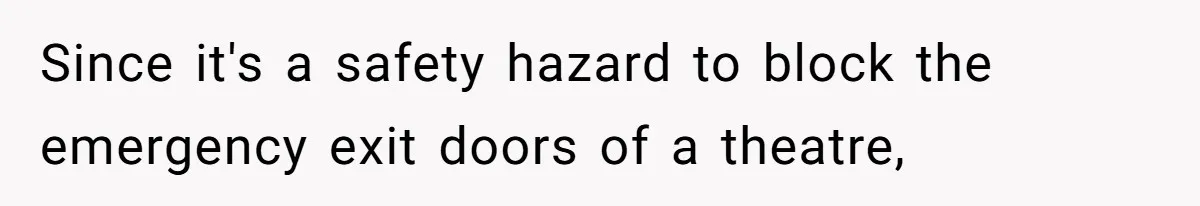 Since it's a safety hazard to block the emergency exit doors of a theatre,