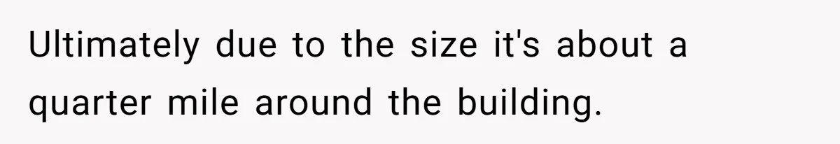 Ultimately due to the size it's about a quarter mile around the building.