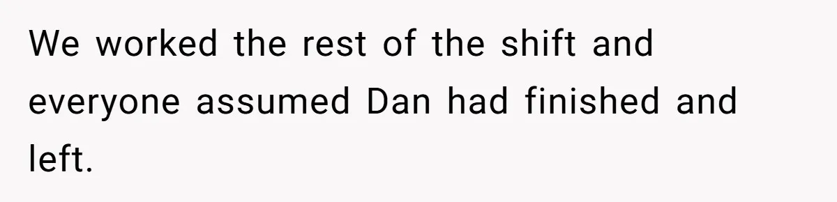 We worked the rest of the shift and everyone assumed Dan had finished and left.