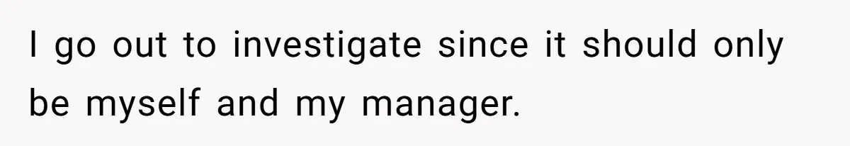 I go out to investigate since it should only be myself and my manager.