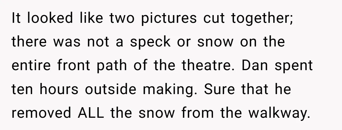It looked like two pictures cut together; there was not a speck or snow on the entire front path of the theatre. Dan spent ten hours outside making. Sure that...