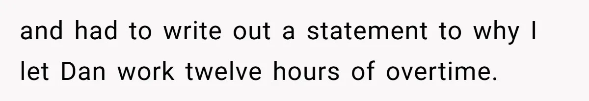 and had to write out a statement to why I let Dan work twelve hours of overtime.