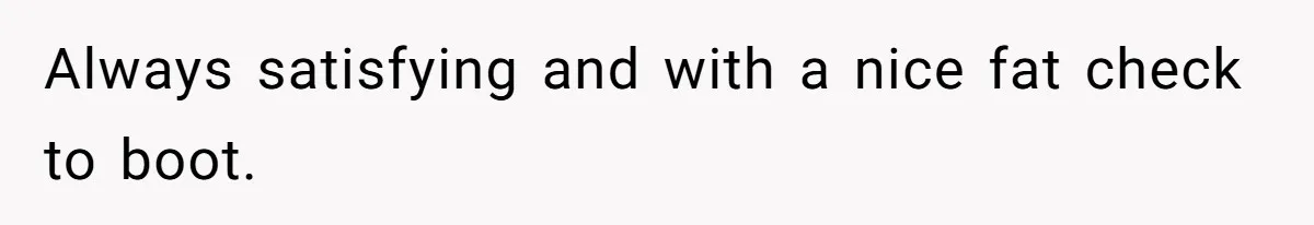 Always satisfying and with a nice fat check to boot.