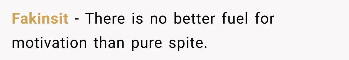 Fakinsit − There is no better fuel for motivation than pure spite.