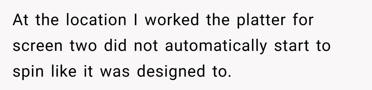 At the location I worked the platter for screen two did not automatically start to spin like it was designed to.