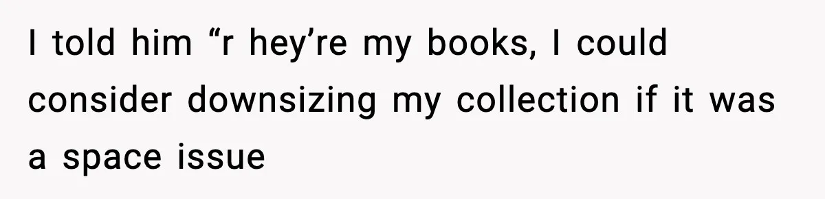 I told him “r hey’re my books, I could consider downsizing my collection if it was a space issue