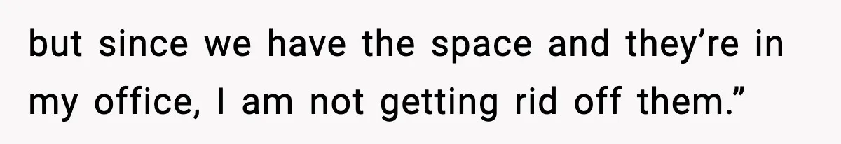 but since we have the space and they’re in my office, I am not getting rid off them.”