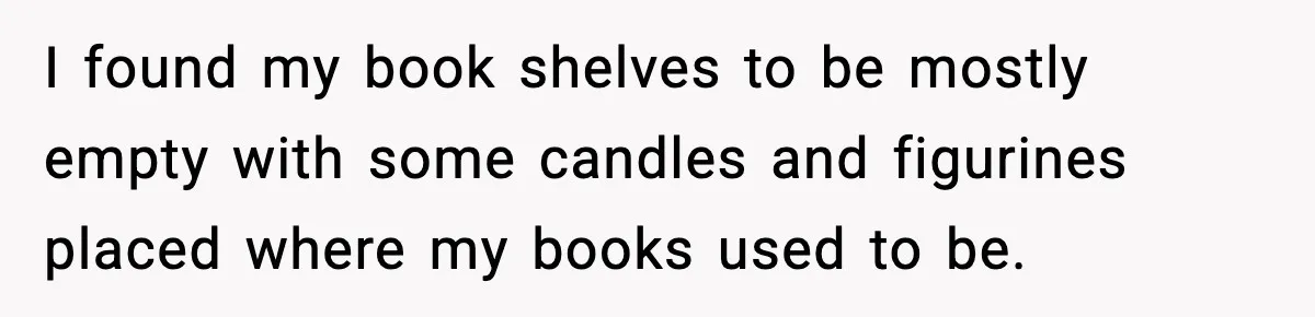 I found my book shelves to be mostly empty with some candles and figurines placed where my books used to be.