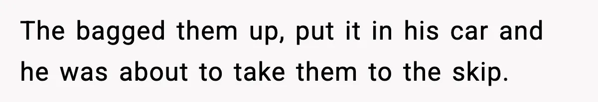 The bagged them up, put it in his car and he was about to take them to the skip.