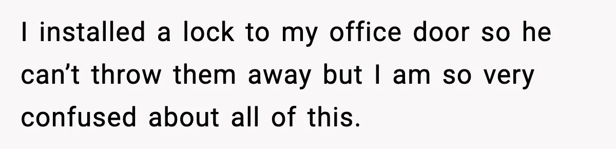I installed a lock to my office door so he can’t throw them away but I am so very confused about all of this.
