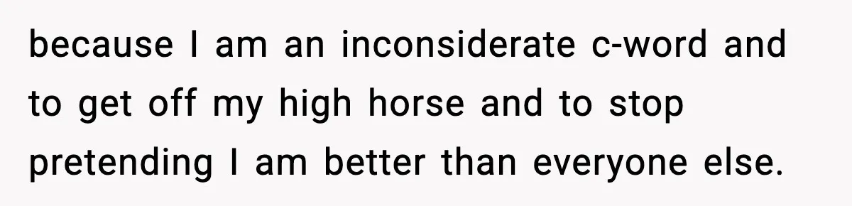 because I am an inconsiderate c-word and to get off my high horse and to stop pretending I am better than everyone else.