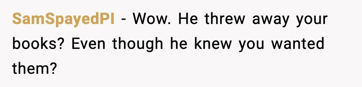SamSpayedPI − Wow. He threw away your books? Even though he knew you wanted them?
