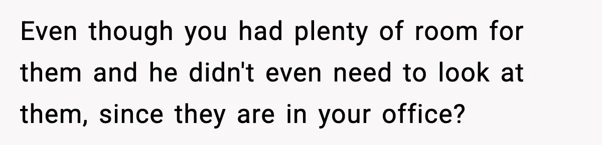 Even though you had plenty of room for them and he didn't even need to look at them, since they are in your office?
