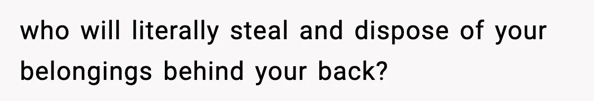 who will literally steal and dispose of your belongings behind your back?