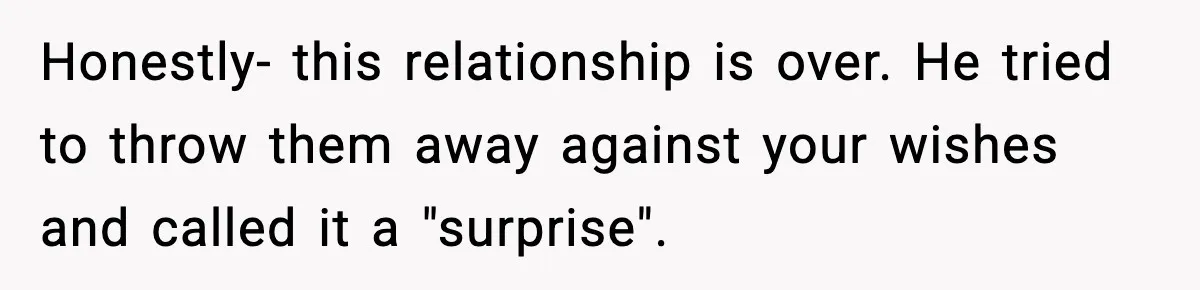 Honestly- this relationship is over. He tried to throw them away against your wishes and called it a "surprise".