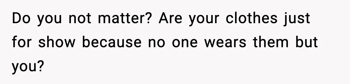 Do you not matter? Are your clothes just for show because no one wears them but you?
