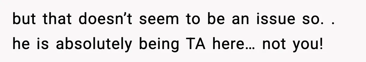 but that doesn’t seem to be an issue so. . he is absolutely being TA here… not you!