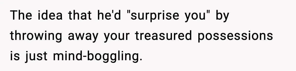 The idea that he'd "surprise you" by throwing away your treasured possessions is just mind-boggling.